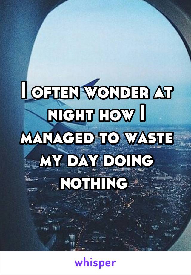 I often wonder at night how I managed to waste my day doing nothing 