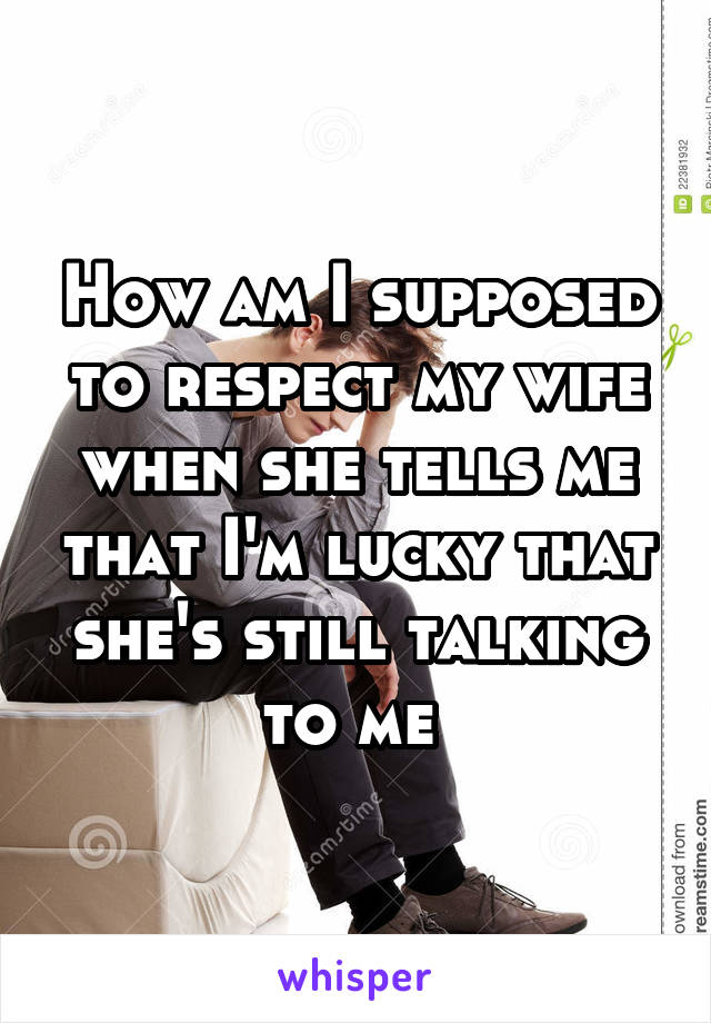 How am I supposed to respect my wife when she tells me that I'm lucky that she's still talking to me 