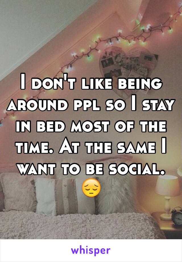 I don't like being around ppl so I stay in bed most of the time. At the same I want to be social. 😔