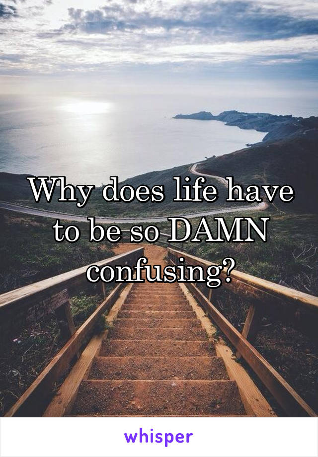 Why does life have to be so DAMN confusing?