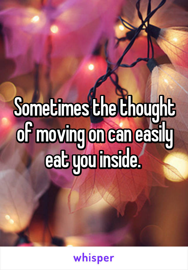 Sometimes the thought of moving on can easily eat you inside. 