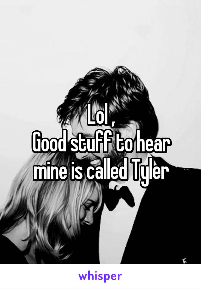 Lol ,
Good stuff to hear mine is called Tyler
