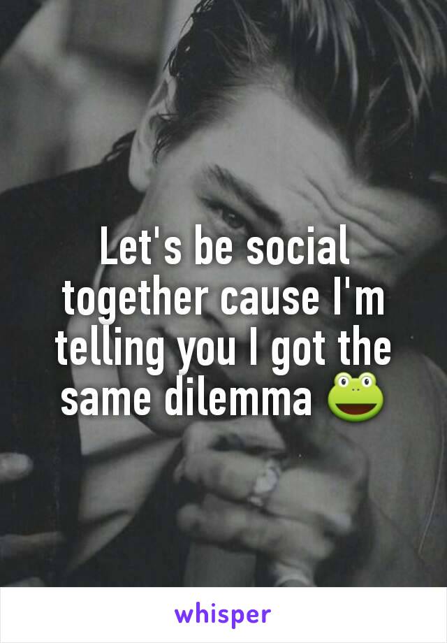 Let's be social together cause I'm telling you I got the same dilemma 🐸