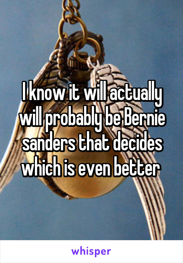 I know it will actually will probably be Bernie sanders that decides which is even better 