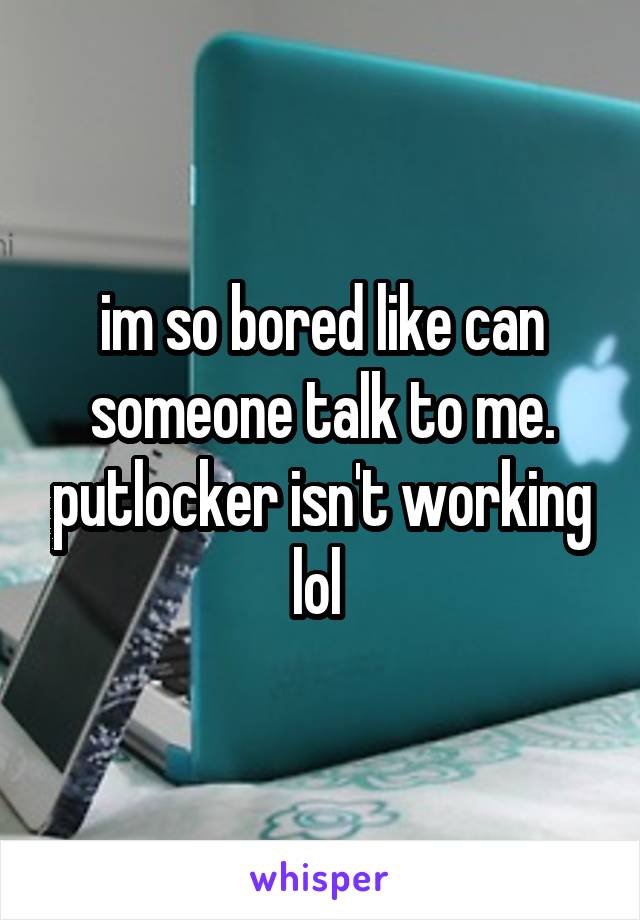 im so bored like can someone talk to me. putlocker isn't working lol 