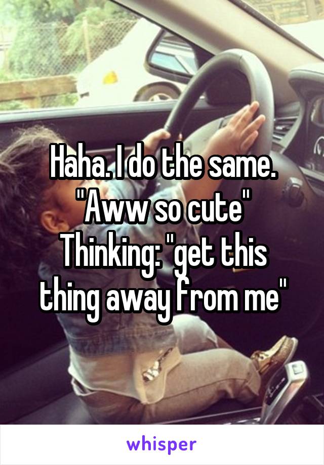 Haha. I do the same.
"Aww so cute"
Thinking: "get this thing away from me"