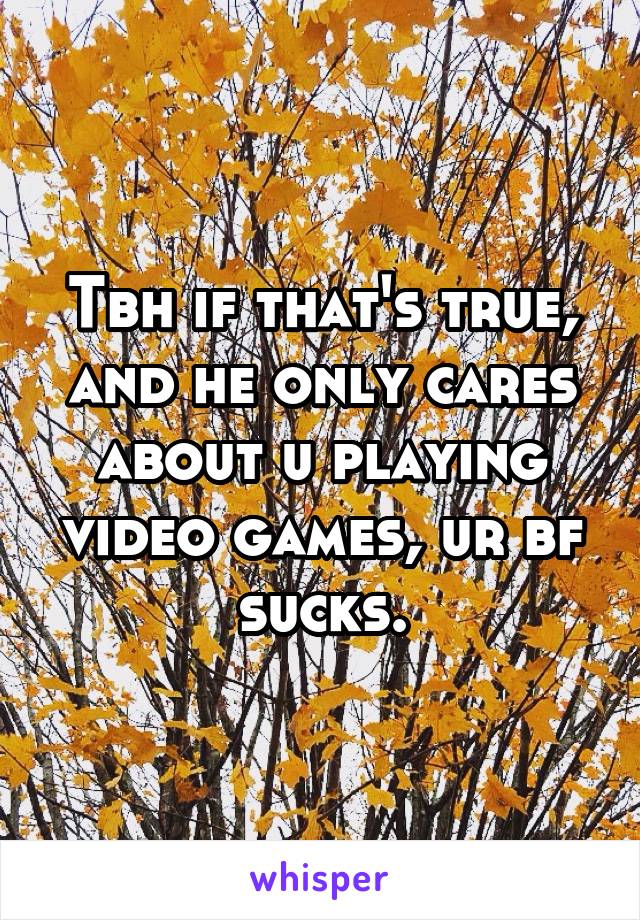 Tbh if that's true, and he only cares about u playing video games, ur bf sucks.