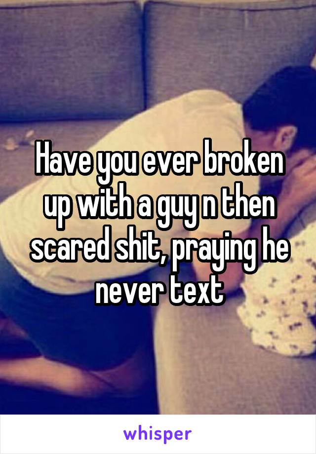 Have you ever broken up with a guy n then scared shit, praying he never text