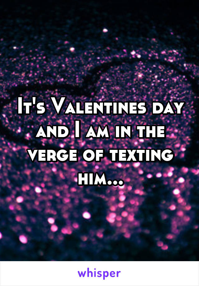 It's Valentines day and I am in the verge of texting him...