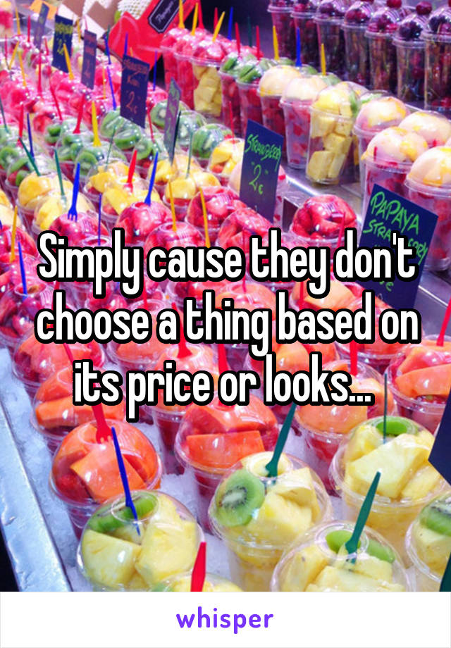 Simply cause they don't choose a thing based on its price or looks... 