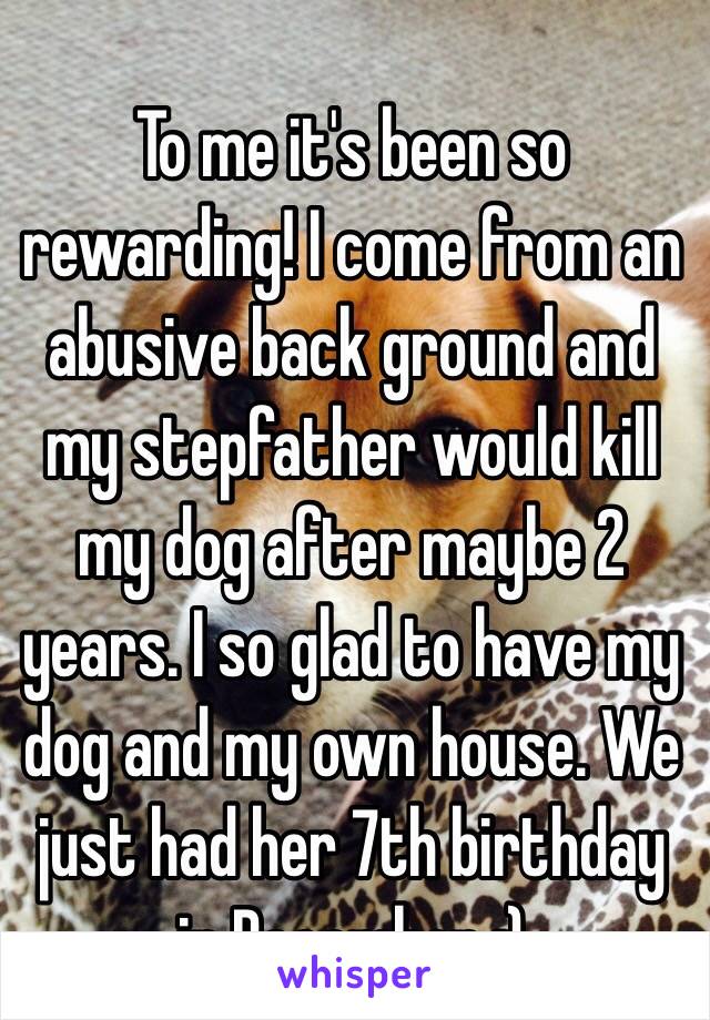 To me it's been so rewarding! I come from an abusive back ground and my stepfather would kill my dog after maybe 2 years. I so glad to have my dog and my own house. We just had her 7th birthday in December :) 