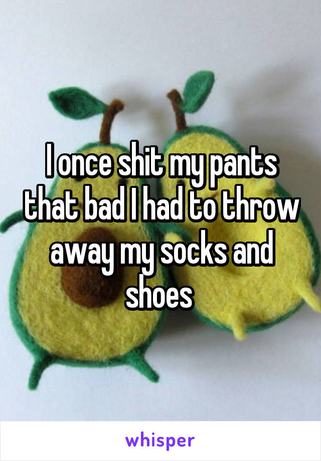 I once shit my pants that bad I had to throw away my socks and shoes 