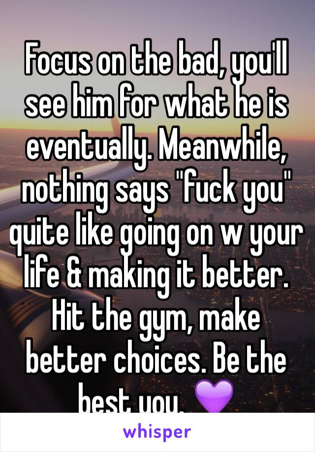 Focus on the bad, you'll see him for what he is eventually. Meanwhile, nothing says "fuck you" quite like going on w your life & making it better. Hit the gym, make better choices. Be the best you. 💜