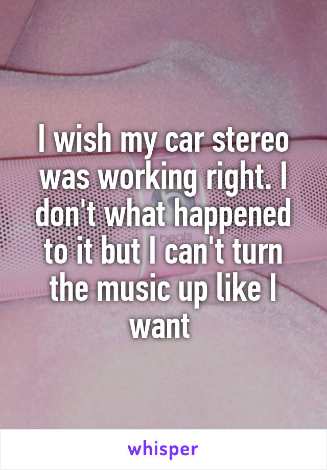 I wish my car stereo was working right. I don't what happened to it but I can't turn the music up like I want 