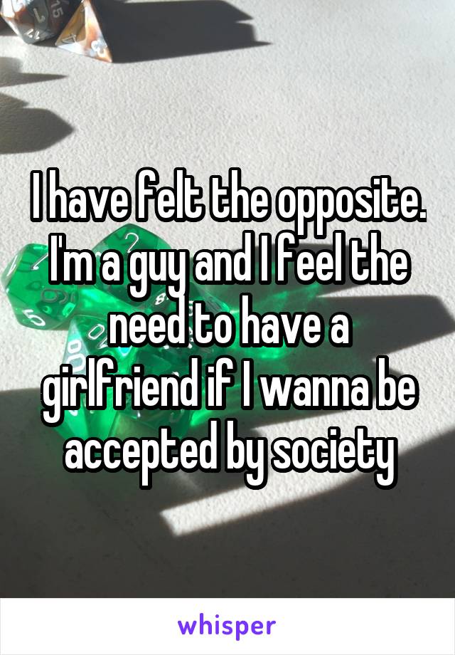 I have felt the opposite. I'm a guy and I feel the need to have a girlfriend if I wanna be accepted by society