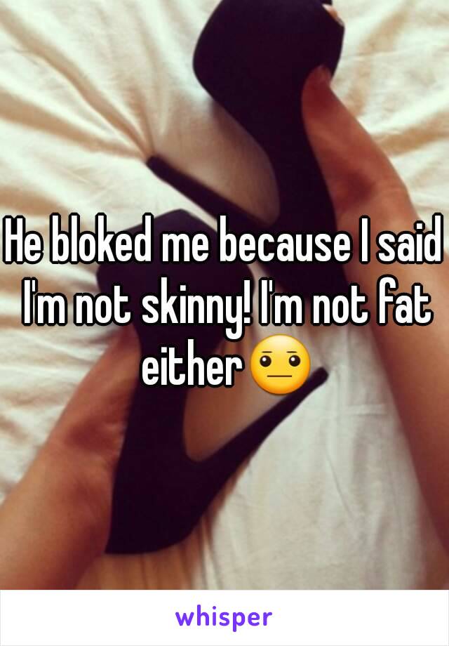 He bloked me because I said I'm not skinny! I'm not fat either😐