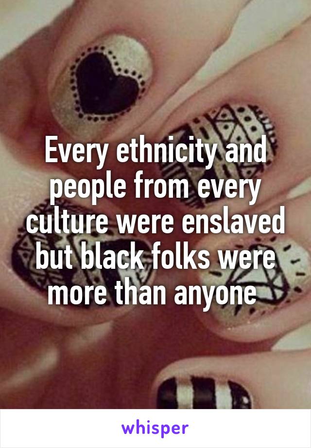 Every ethnicity and people from every culture were enslaved but black folks were more than anyone 