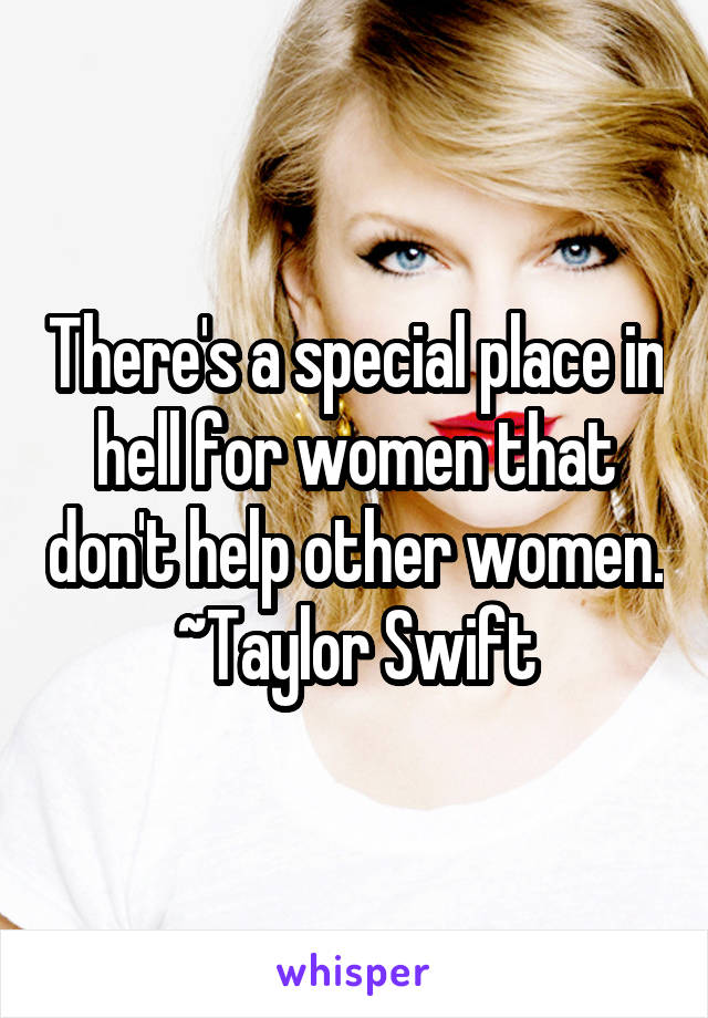There's a special place in hell for women that don't help other women.
~Taylor Swift
