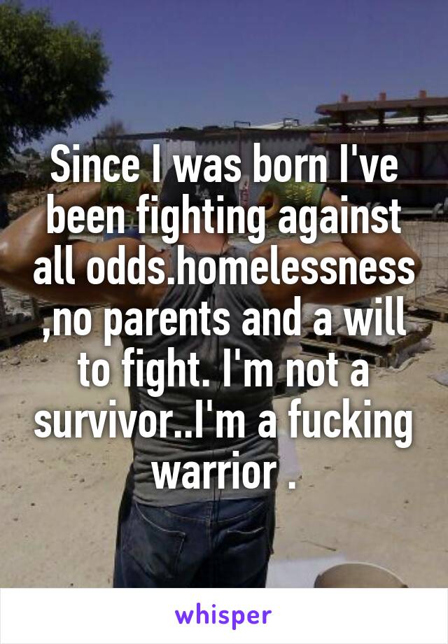 Since I was born I've been fighting against all odds.homelessness ,no parents and a will to fight. I'm not a survivor..I'm a fucking warrior .