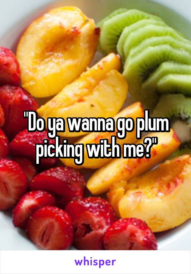 "Do ya wanna go plum picking with me?"