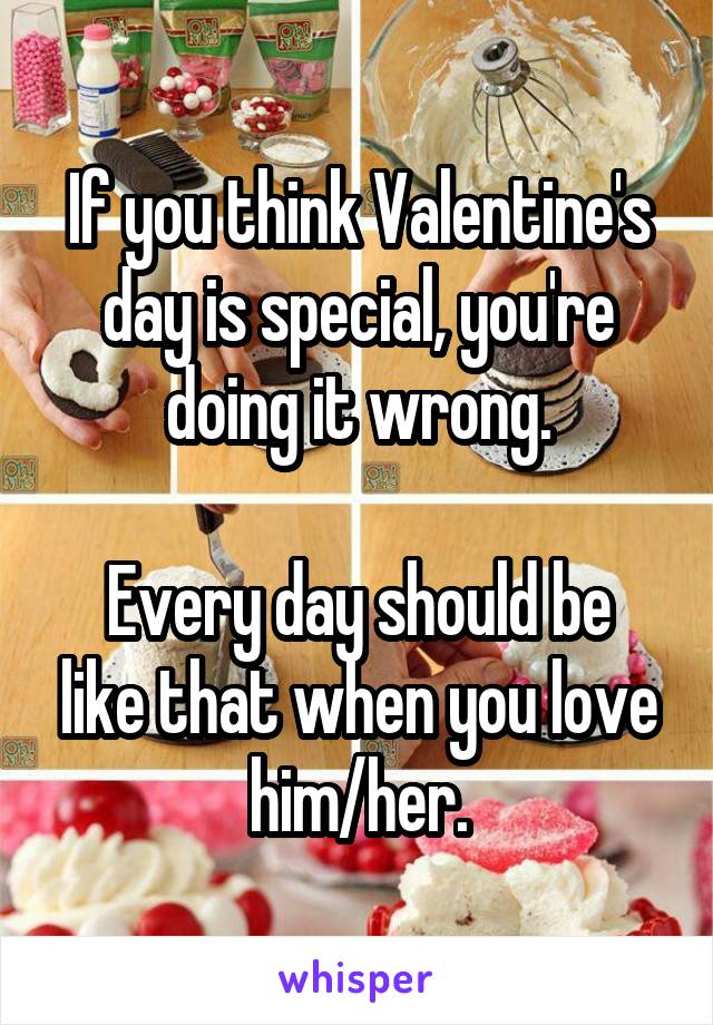 If you think Valentine's day is special, you're doing it wrong.

Every day should be like that when you love him/her.