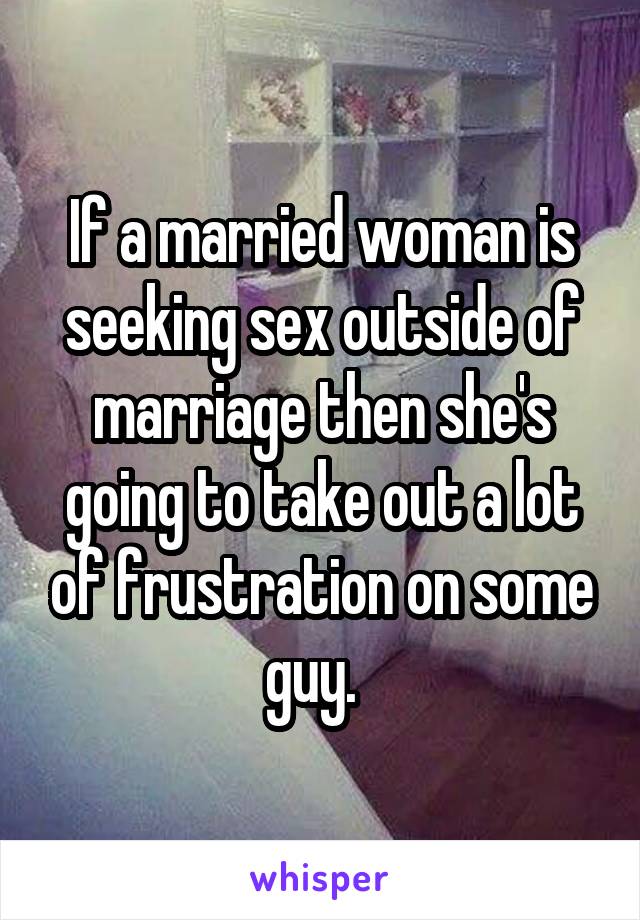 If a married woman is seeking sex outside of marriage then she's going to take out a lot of frustration on some guy.  