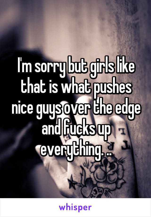 I'm sorry but girls like that is what pushes nice guys over the edge and fucks up everything. ..