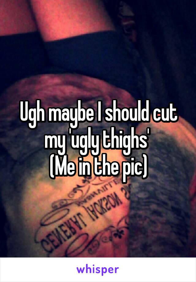 Ugh maybe I should cut my 'ugly thighs' 
(Me in the pic)