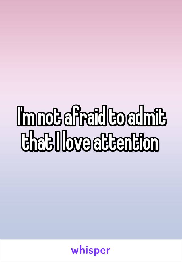 I'm not afraid to admit that I love attention 