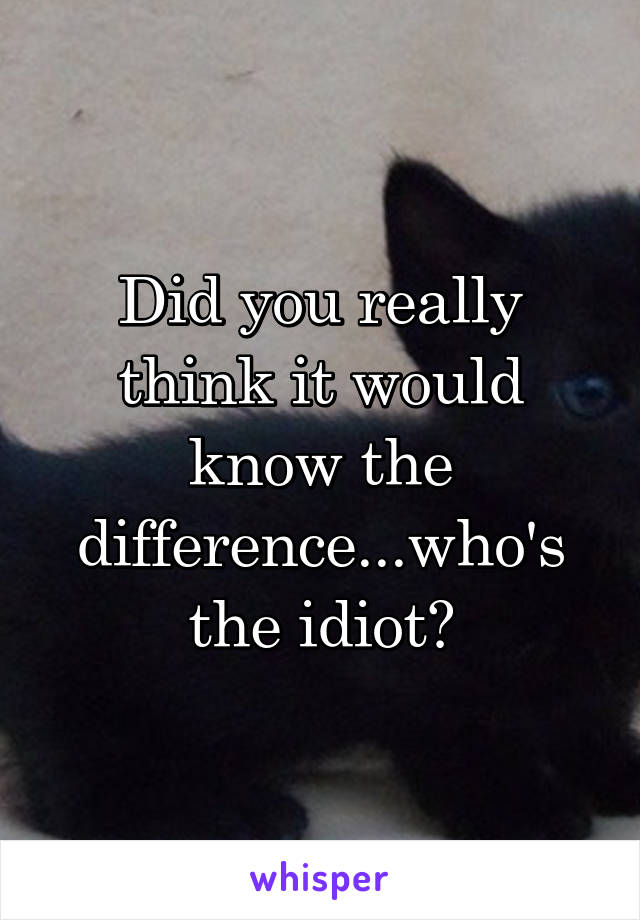 Did you really think it would know the difference...who's the idiot?