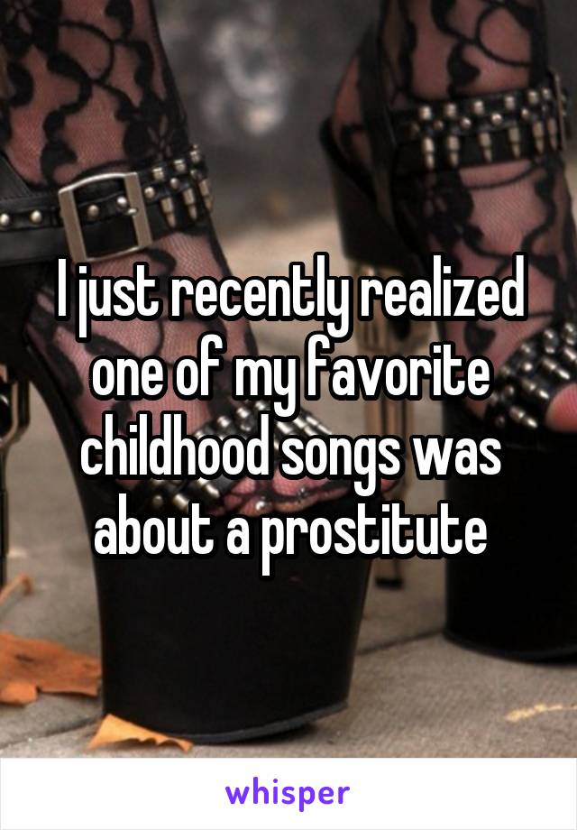 I just recently realized one of my favorite childhood songs was about a prostitute