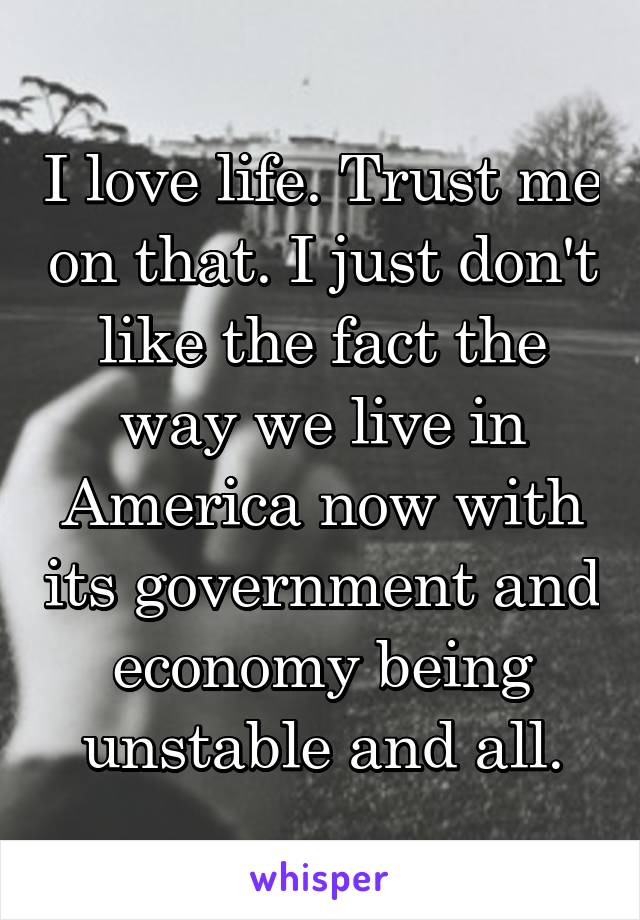 I love life. Trust me on that. I just don't like the fact the way we live in America now with its government and economy being unstable and all.