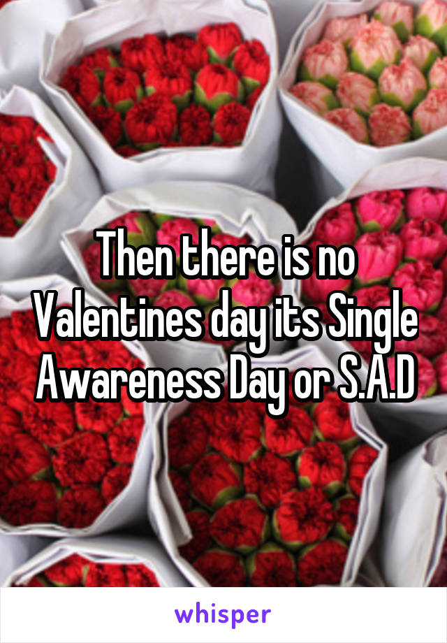 Then there is no Valentines day its Single Awareness Day or S.A.D