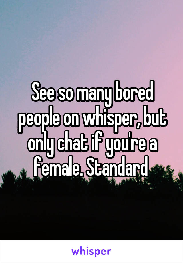 See so many bored people on whisper, but only chat if you're a female. Standard 