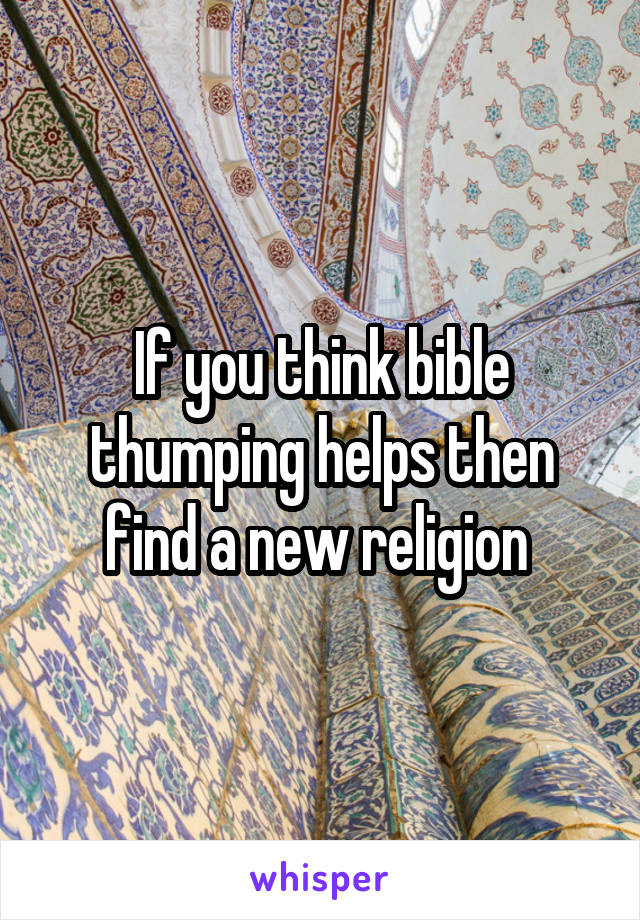 If you think bible thumping helps then find a new religion 