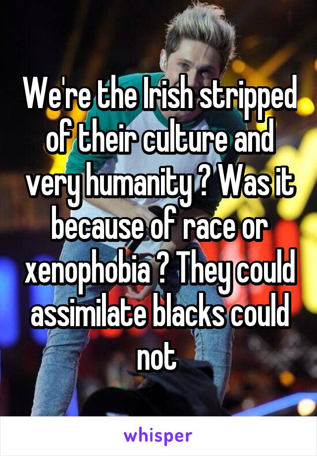 We're the Irish stripped of their culture and very humanity ? Was it because of race or xenophobia ? They could assimilate blacks could not 
