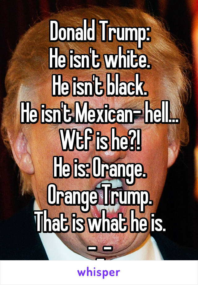 Donald Trump:
He isn't white.
He isn't black.
He isn't Mexican- hell... Wtf is he?!
He is: Orange.
Orange Trump.
That is what he is.
-_-