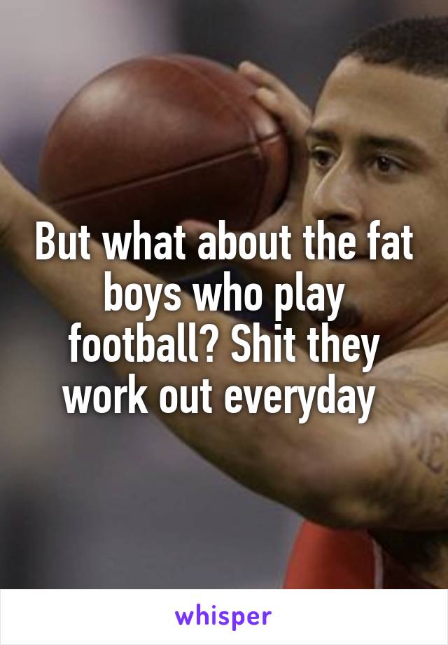 But what about the fat boys who play football? Shit they work out everyday 