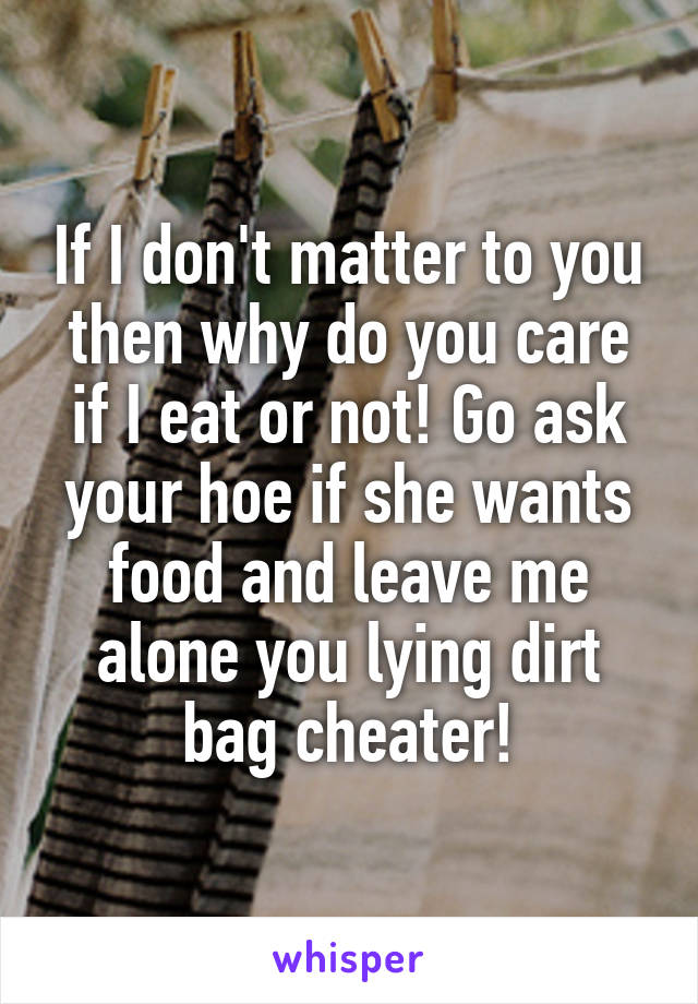 If I don't matter to you then why do you care if I eat or not! Go ask your hoe if she wants food and leave me alone you lying dirt bag cheater!
