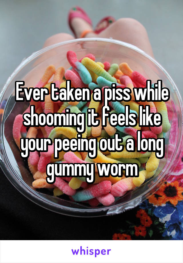 Ever taken a piss while shooming it feels like your peeing out a long gummy worm