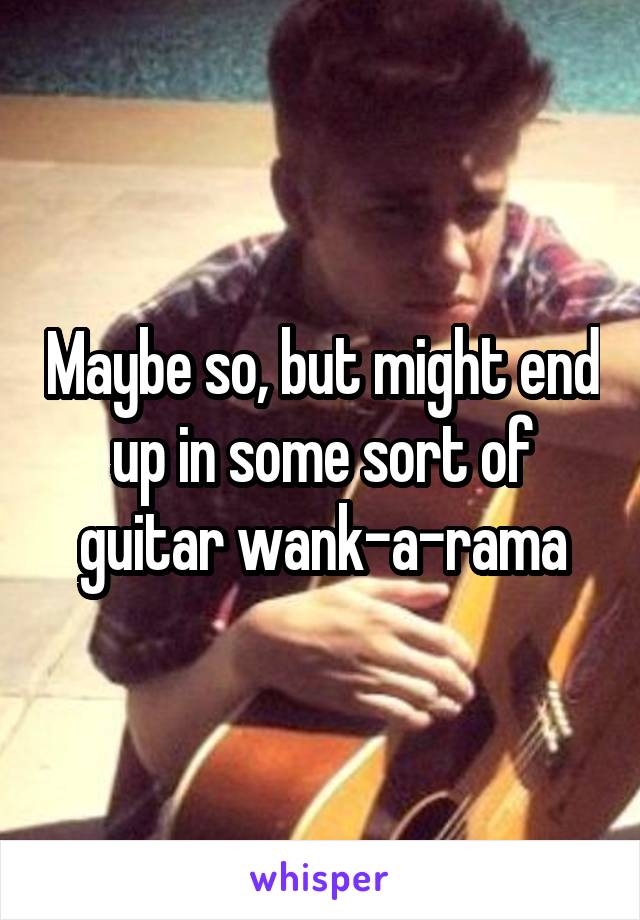 Maybe so, but might end up in some sort of guitar wank-a-rama