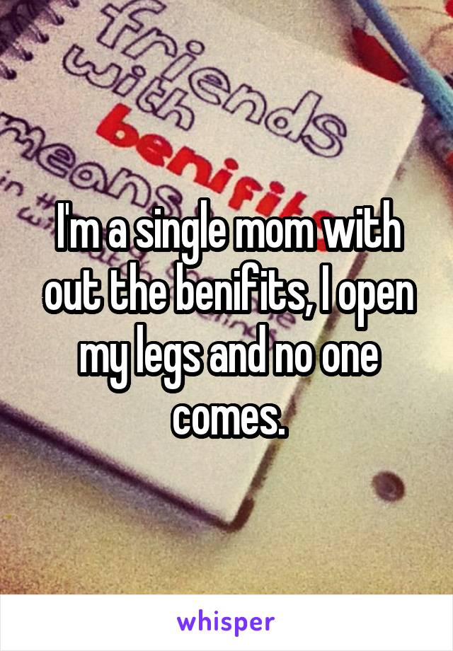 I'm a single mom with out the benifits, I open my legs and no one comes.