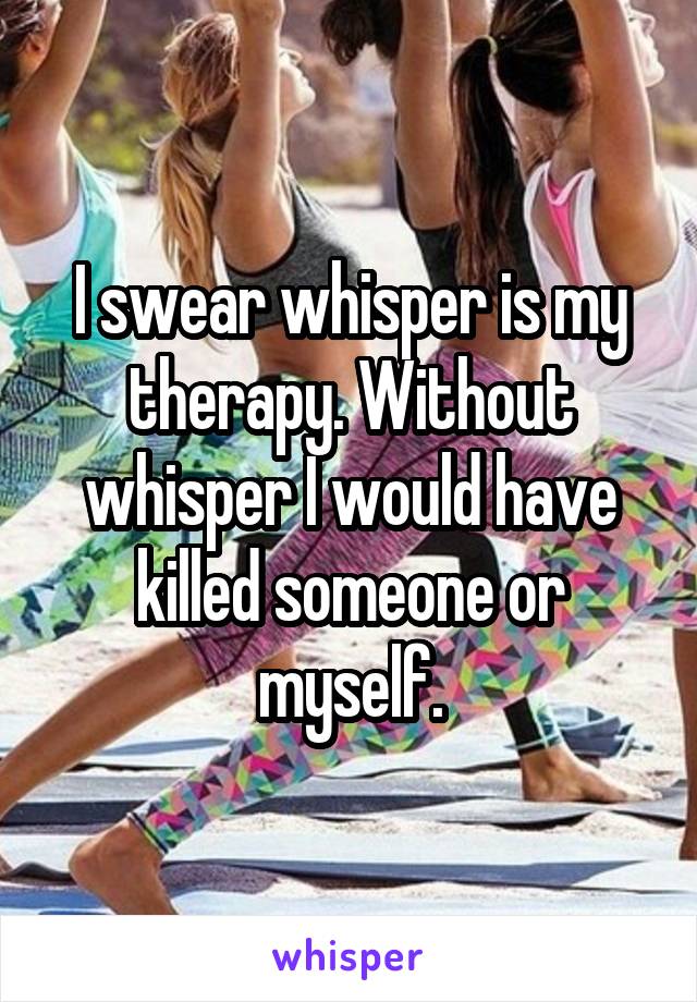 I swear whisper is my therapy. Without whisper I would have killed someone or myself.