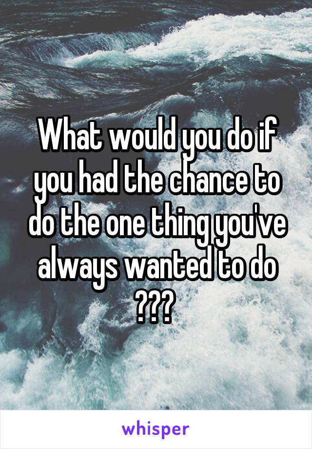 What would you do if you had the chance to do the one thing you've always wanted to do ??? 