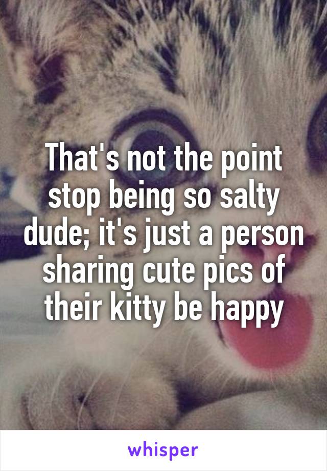 That's not the point stop being so salty dude; it's just a person sharing cute pics of their kitty be happy