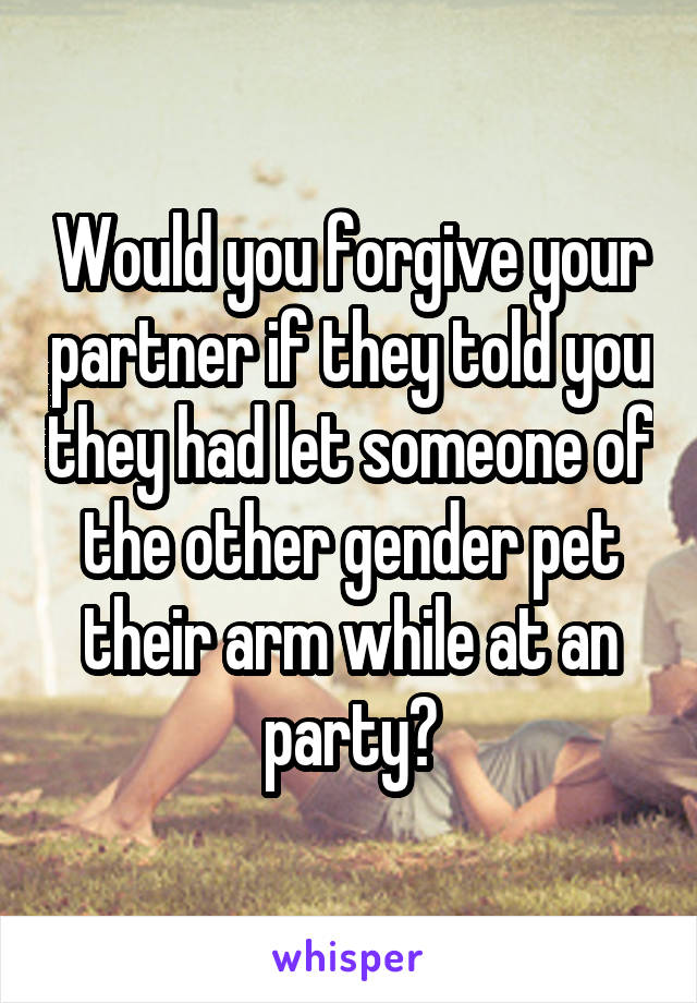Would you forgive your partner if they told you they had let someone of the other gender pet their arm while at an party?