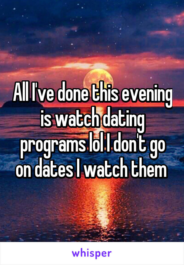 All I've done this evening is watch dating programs lol I don't go on dates I watch them 