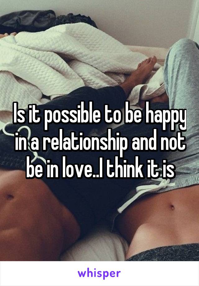 Is it possible to be happy in a relationship and not be in love..I think it is