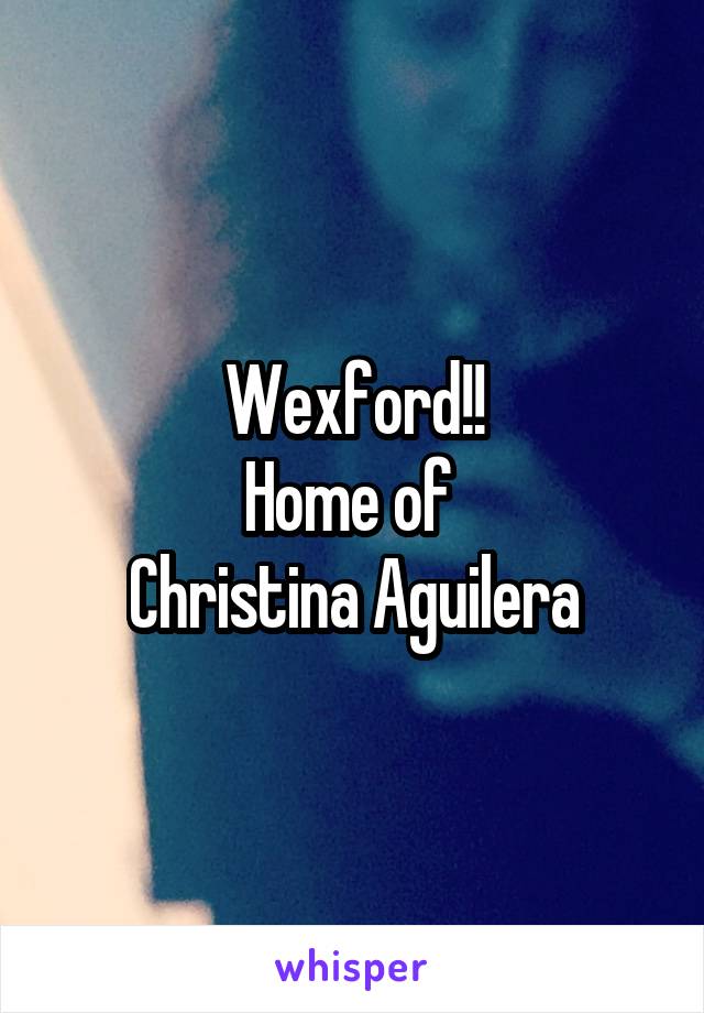 Wexford!!
Home of 
Christina Aguilera