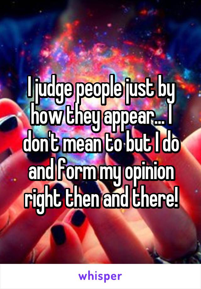 I judge people just by how they appear... I don't mean to but I do and form my opinion right then and there!